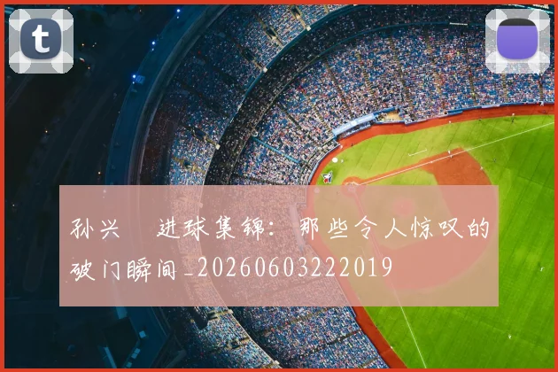 孙兴慜进球集锦：那些令人惊叹的破门瞬间_20260603222019