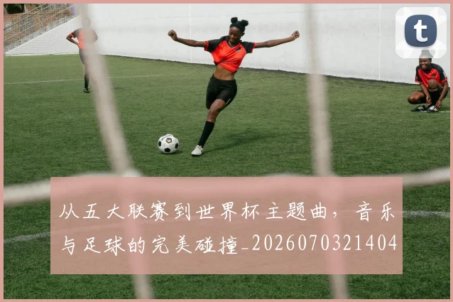 从五大联赛到世界杯主题曲,音乐与足球的完美碰撞_20260703214046