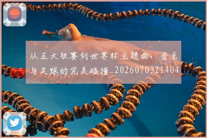从五大联赛到世界杯主题曲,音乐与足球的完美碰撞_20260703214046