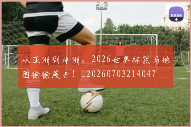 从亚洲到非洲,2026世界杯黑马地图徐徐展开!_20260703214047