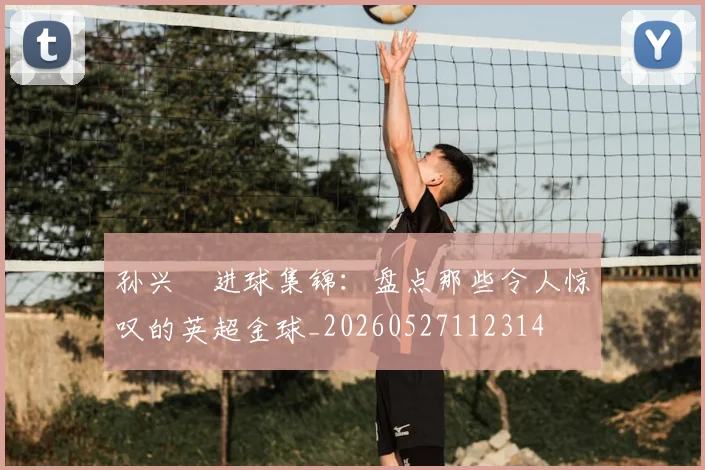 孙兴慜进球集锦:盘点那些令人惊叹的英超金球_20260527112314