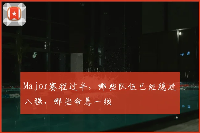 Major赛程过半,哪些队伍已经稳进八强,哪些命悬一线