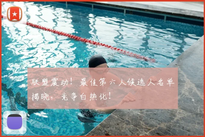 联盟震动!最佳第六人候选人名单揭晓,竞争白热化!