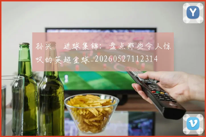 孙兴慜进球集锦:盘点那些令人惊叹的英超金球_20260527112314