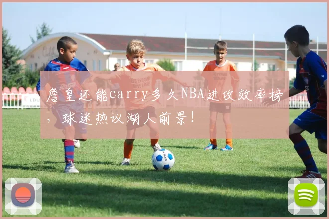 詹皇还能carry多久NBA进攻效率榜,球迷热议湖人前景!