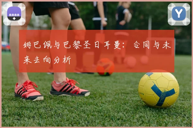 姆巴佩与巴黎圣日耳曼:合同与未来去向分析