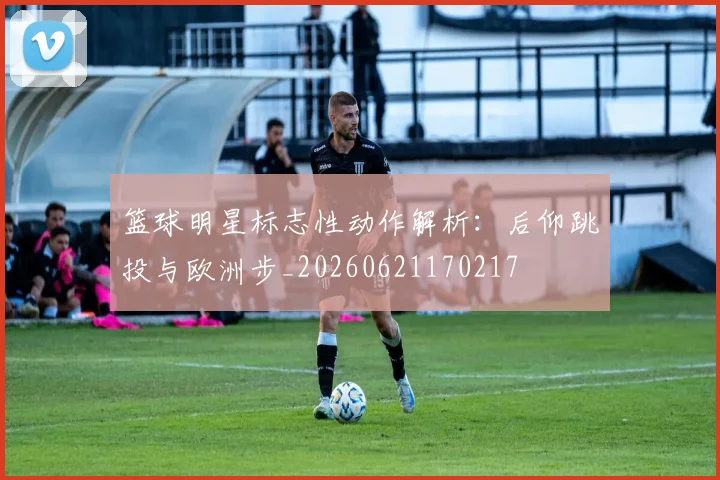 篮球明星标志性动作解析:后仰跳投与欧洲步_20260621170217