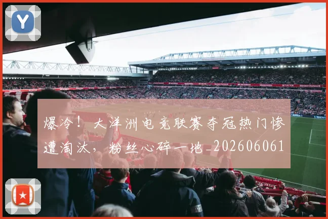 爆冷!大洋洲电竞联赛夺冠热门惨遭淘汰,粉丝心碎一地_20260606150033