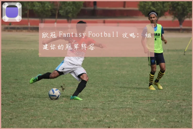 欧冠 Fantasy Football 攻略:组建你的冠军阵容